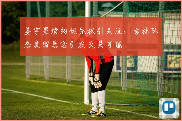 姜宇星续约优先权引关注，吉林队态度留悬念引发交易可能
