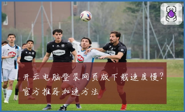 开云电脑登录网页版下载速度慢？官方推荐加速方法