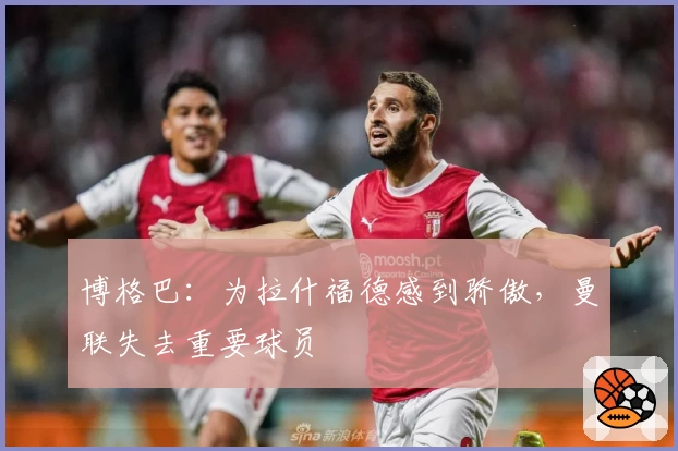 博格巴：为拉什福德感到骄傲，曼联失去重要球员