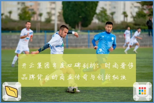 开云集团年度口碑剖析：时尚奢侈品牌背后的商业传奇与创新秘诀