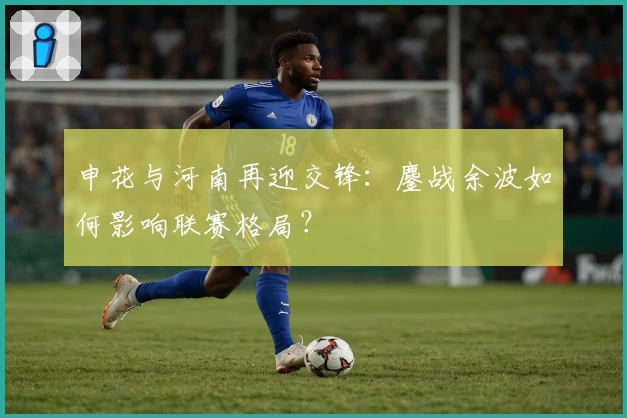 申花与河南再迎交锋：鏖战余波如何影响联赛格局？