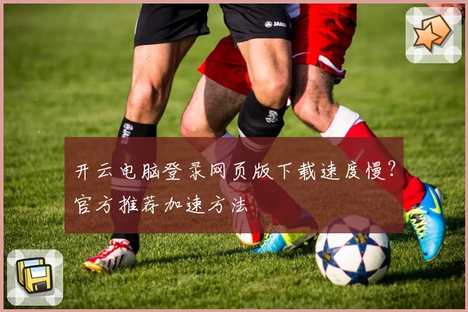 开云电脑登录网页版下载速度慢？官方推荐加速方法