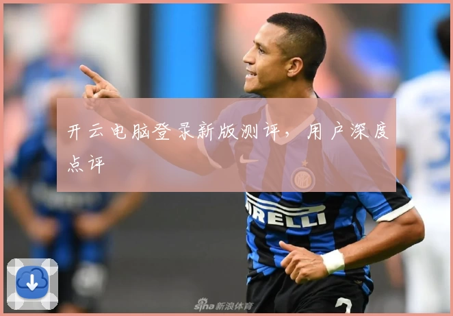 开云电脑登录新版测评，用户深度点评