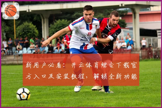 新用户必看：开云体育综合下载官方入口及安装教程，解锁全新功能亮点一步搞定