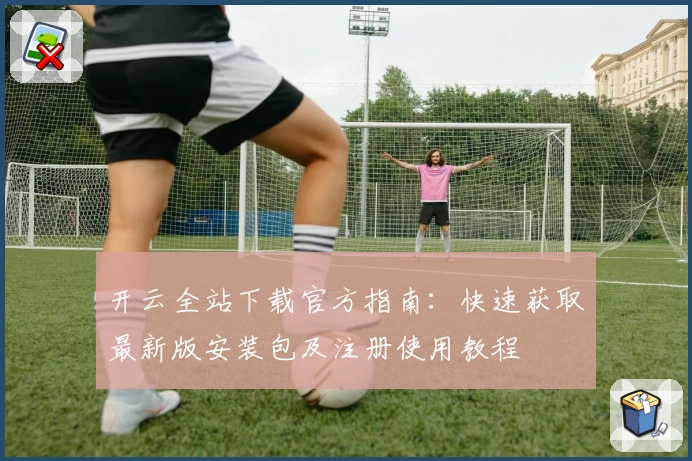 开云全站下载官方指南：快速获取最新版安装包及注册使用教程
