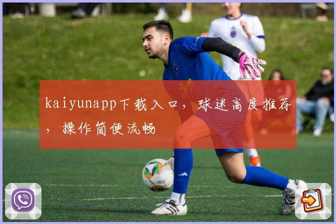 kaiyunapp下载入口，球迷高度推荐，操作简便流畅