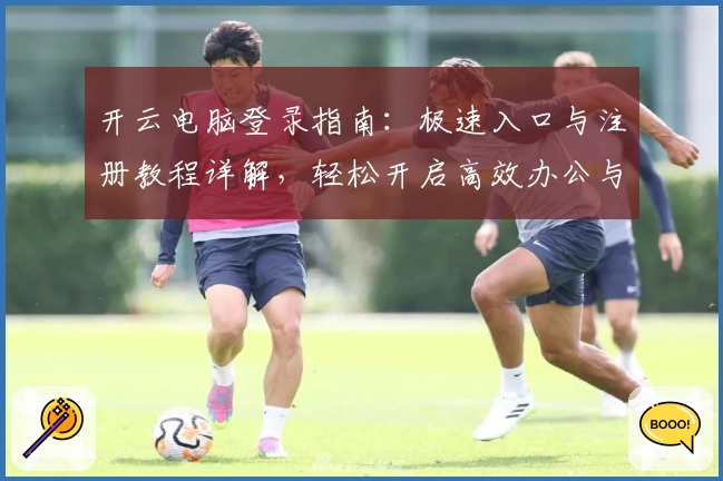 开云电脑登录指南：极速入口与注册教程详解，轻松开启高效办公与娱乐新体验