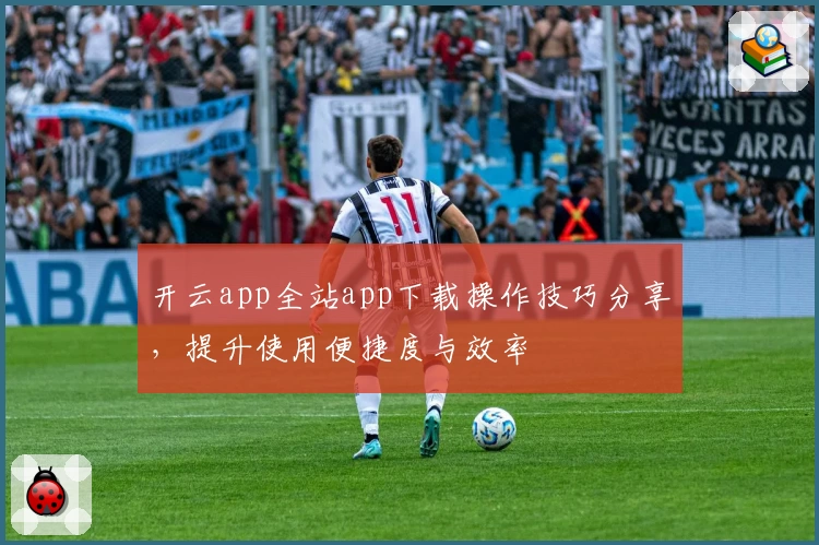 开云app全站app下载操作技巧分享，提升使用便捷度与效率