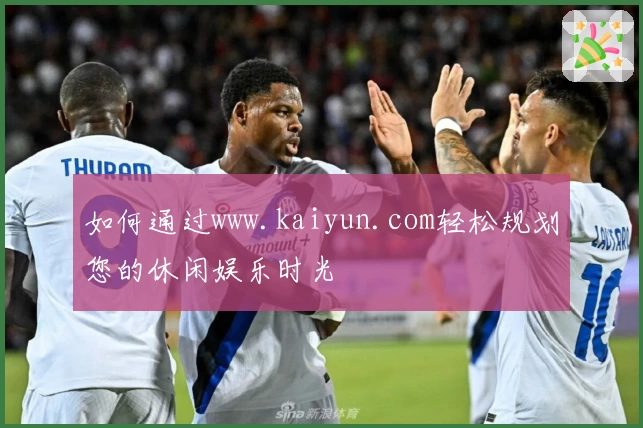 如何通过www.kaiyun.com轻松规划您的休闲娱乐时光