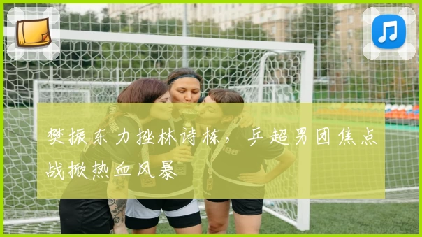 樊振东力挫林诗栋，乒超男团焦点战掀热血风暴