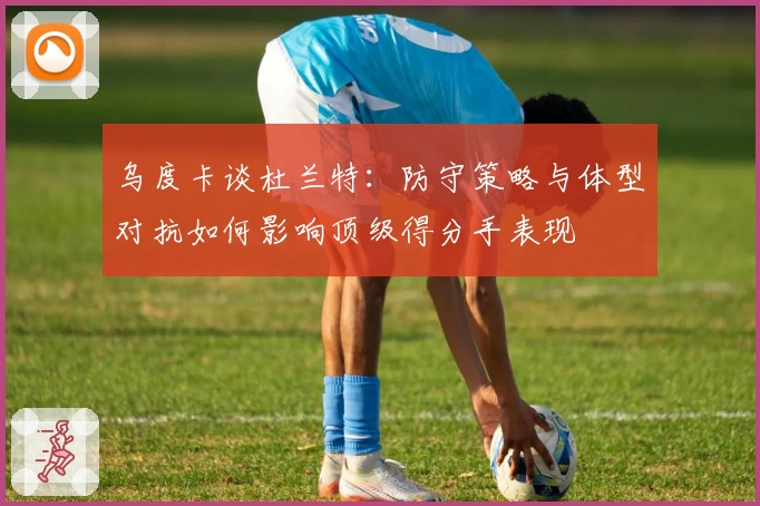 乌度卡谈杜兰特：防守策略与体型对抗如何影响顶级得分手表现
