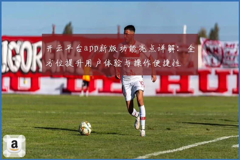 开云平台app新版功能亮点详解：全方位提升用户体验与操作便捷性