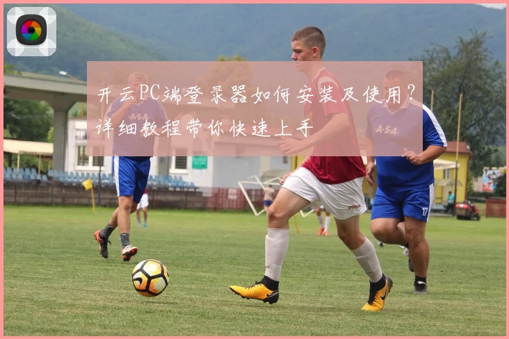 开云PC端登录器如何安装及使用？详细教程带你快速上手