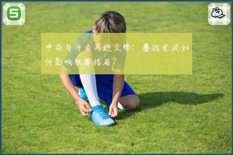 申花与河南再迎交锋：鏖战余波如何影响联赛格局？