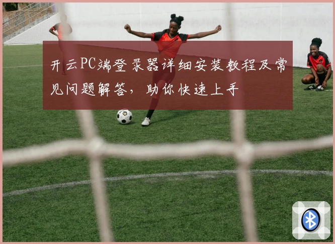 开云PC端登录器详细安装教程及常见问题解答，助你快速上手