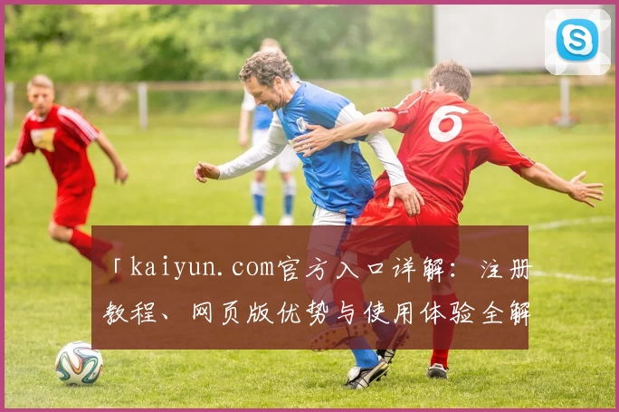 「kaiyun.com官方入口详解：注册教程、网页版优势与使用体验全解析」
